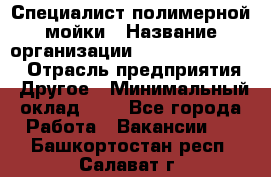 Специалист полимерной мойки › Название организации ­ Fast and Shine › Отрасль предприятия ­ Другое › Минимальный оклад ­ 1 - Все города Работа » Вакансии   . Башкортостан респ.,Салават г.